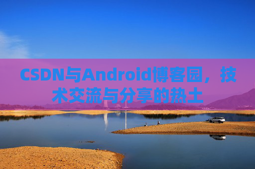 CSDN与Android博客园,技术交流与分享的热土
